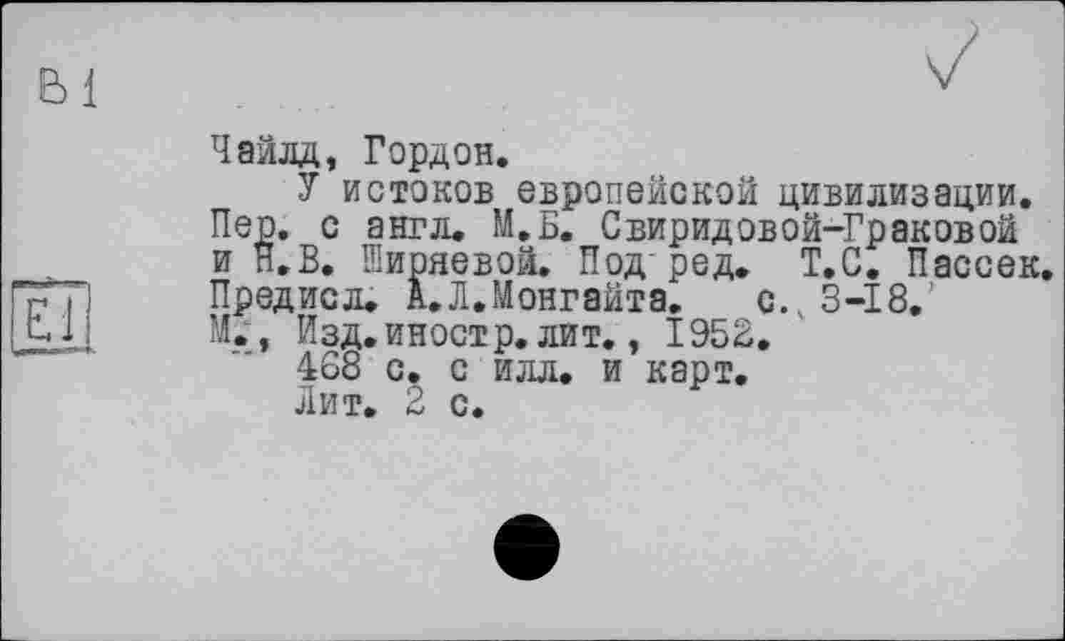 ﻿Bl
El
Чайлд, Гордон.
У истоков европейской цивилизации. Пер. с англ. М.Б. Свиридовой-Граковой и Н.В. Ширяевой. Под-ред. Т.С. Пассек. Предисл. А.ЛЛонгайта. с. 3-18.’ М., Изд.иностр, лит., 1953.
468 с. с илл. и карт.
Лит. 2 с.